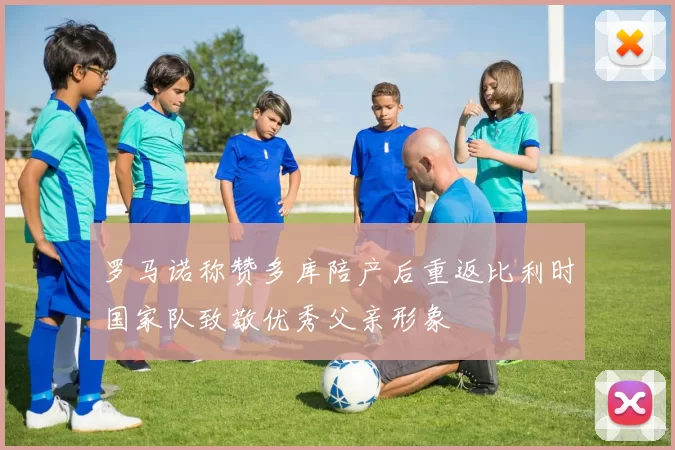 罗马诺称赞多库陪产后重返比利时国家队致敬优秀父亲形象
