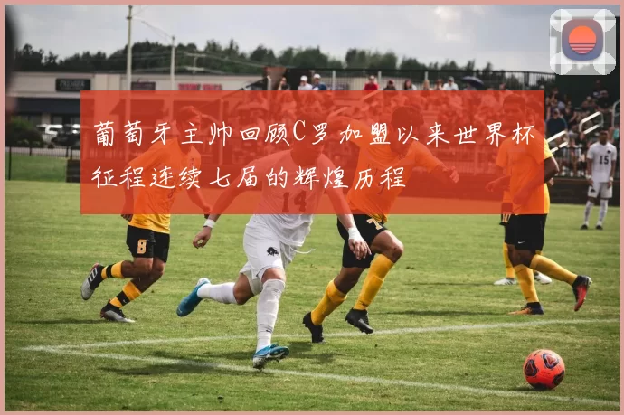 葡萄牙主帅回顾C罗加盟以来世界杯征程连续七届的辉煌历程