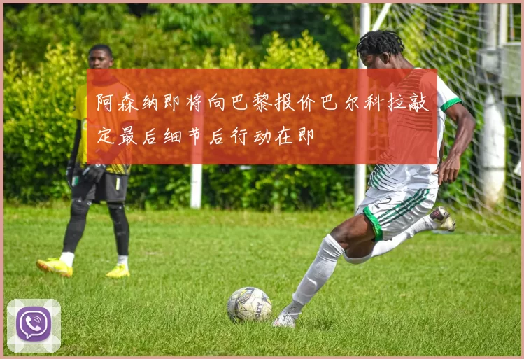 阿森纳即将向巴黎报价巴尔科拉敲定最后细节后行动在即