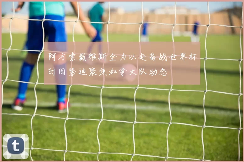 阿方索戴维斯全力以赴备战世界杯时间紧迫聚焦加拿大队动态