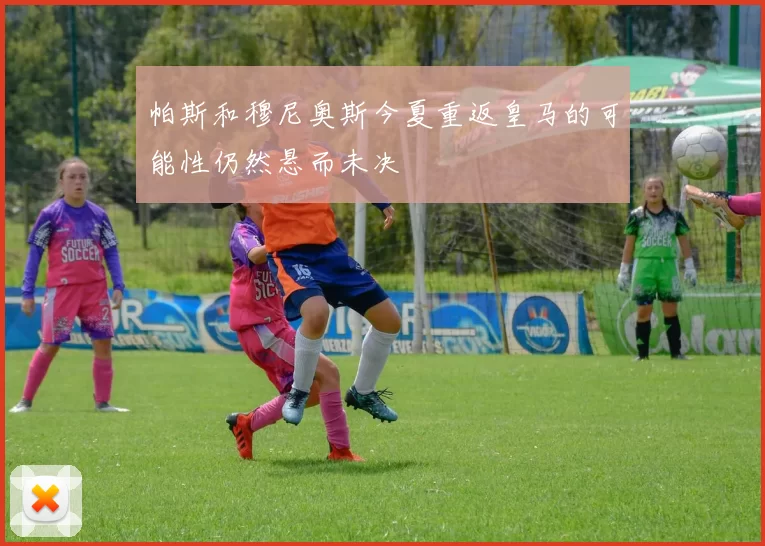 帕斯和穆尼奥斯今夏重返皇马的可能性仍然悬而未决