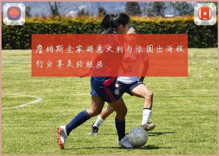 詹姆斯全家游意大利与法国出海旅行分享美好经历