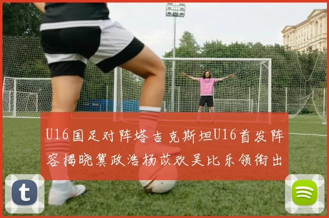 U16国足对阵塔吉克斯坦U16首发阵容揭晓冀政浩杨苡欢吴比乐领衔出战