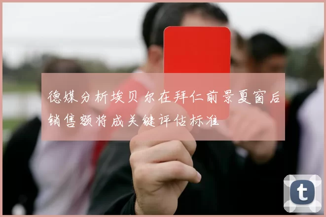 德媒分析埃贝尔在拜仁前景夏窗后销售额将成关键评估标准