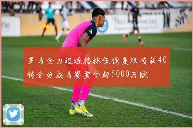 罗马全力追逐格林伍德曼联将获40转会分成马赛要价超5000万欧