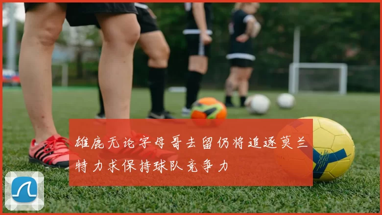 雄鹿无论字母哥去留仍将追逐莫兰特力求保持球队竞争力
